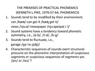 THE PREMISES OF PRACTICAL PHONEMICS
(KENNETH L.PIKE, 1976:57-64, PHONEMICS)
1. Sounds tend to be modified by their environment.
can /kæn/-can get it /kæɳ ɡet it/
news /nju:z/-newspaper /nju:speipə( r )/
2. Sound systems have a tendency toward phonetic
symmetry, i.e., /p-b/, /t-d/, /k-ɡ/
3. Sounds tend to fluctuate, i.e.,
garage /ɡəˈrɑ:ʒ(ʤ)/
4. Characteristic sequences of sounds exert structural
pressure on the phonemic interpretation of suspicious
segments or suspicious sequences of segments yes
/jes/ or /ies/ ?
 