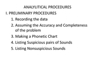 ANALYLITICAL PROCEDURES
I. PRELIMINARY PROCEDURES
1. Recording the data
2. Assuming the Accuracy and Completeness
of the problem
3. Making a Phonetic Chart
4. Listing Suspicious pairs of Sounds
5. Listing Nonsuspicious Sounds
 