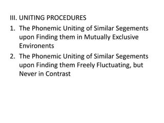 III. UNITING PROCEDURES
1. The Phonemic Uniting of Similar Segements
upon Finding them in Mutually Exclusive
Environents
2. The Phonemic Uniting of Similar Segements
upon Finding them Freely Fluctuating, but
Never in Contrast
 