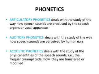 PHONETICS
• ARTICULATORY PHONETICS deals with the study of the
way how speech sounds are produced by the speech
organs or vocal apparatus
• AUDITORY PHONETICS deals with the study of the way
how speech sounds are perceived by human ears
• ACOUSTIC PHONETICS deals with the study of the
physical entities of the speech sounds, i.e., the
frequency/amplitude, how they are transfered or
modified
 