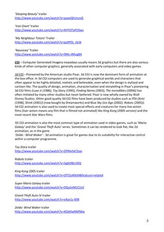 ‘Sleeping Beauty’ trailer
http://www.youtube.com/watch?v=qaaeQhUnzvQ

‘Iron Giant’ trailer
http://www.youtube.com/watch?v=NYYOTaPOSws

‘My Neighbour Totoro’ Trailer
http://www.youtube.com/watch?v=pp9PDj_zb1k

‘Nausicaa’ Trailer
http://www.youtube.com/watch?v=9Ms-ilMug8A

CGI – Computer Generated Imagery nowadays usually means 3d graphics but there are also various
kinds of other computer graphics, generally associated with early computers and video games.

3d CGI - Pioneered by the American studio Pixar, 3d CGI is now the dominant form of animation at
the box office. In 3d CGI computers are used to generate graphical worlds and characters that
often appear to be highly detailed, realistic and believable, even when the design is stylised and
cartoon like. The quality of design, animation, characterisation and storytelling in Pixar’s pioneering
3d CGI films (Luxo Jr (1986), Toy Story (1995), Finding Nemo (2003), The Incredibles (2004)) has
often imitated by many other studios but never bettered. Pixar is now wholly owned by Walt
Disney Studios. Other good quality 3d CGI films have been produced by studios such as PDI (Antz
(1998), Shrek (2001)) (now bought by Dreamworks) and Blue Sky (Ice Age (2002), Robots (2005)).
3d CGI animation is also used to create most special effects and creatures for many live-action
films (live–action means any film that is filmed not animated) like King Kong (2005 version) and the
most recent Star Wars films.

3D CGI animation is also the most common type of animation used in video games, such as ‘Mario
Galaxy’ and the ‘Grand Theft Auto’ series. Sometimes it can be rendered to look flat, like 2d
animation, as in the game
‘Zelda : Wind Waker’ . 3d animation is great for games due to its suitability for interactive control
within a computer programme.

Toy Story trailer
http://www.youtube.com/watch?v=DPMvfaF2tao

Robots trailer
http://www.youtube.com/watch?v=5gbt9BLrOIQ

King Kong 2005 trailer
http://www.youtube.com/watch?v=OlTl2aKNJl4&feature=related

Super Mario Galaxy trailer
http://www.youtube.com/watch?v=DQuSvM1CUsY

Grand Theft Auto IV trailer
http://www.youtube.com/watch?v=e4yx1s-l6f8

Zelda: Wind Waker trailer
http://www.youtube.com/watch?v=KDjtHwNXPMw

                                                                                                        3
 