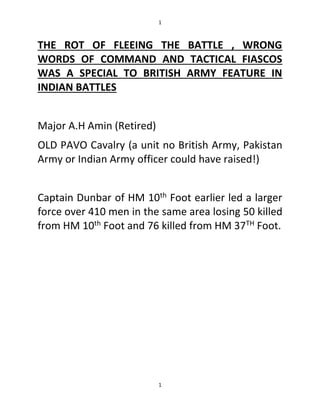 1
1
THE ROT OF FLEEING THE BATTLE , WRONG
WORDS OF COMMAND AND TACTICAL FIASCOS
WAS A SPECIAL TO BRITISH ARMY FEATURE IN
INDIAN BATTLES
Major A.H Amin (Retired)
OLD PAVO Cavalry (a unit no British Army, Pakistan
Army or Indian Army officer could have raised!)
Captain Dunbar of HM 10th Foot earlier led a larger
force over 410 men in the same area losing 50 killed
from HM 10th Foot and 76 killed from HM 37TH Foot.
 