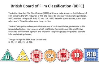 British Board of Film Classification (BBFC)
The British Board of Film Classification (BBFC) which use to be known as British Board of
Film censor is the UK’s regulator of film and video, it’s a non-governmental organization.
BBFC provides ratings such as U, PG and 12A. BBFC have the power to rate, cut or even
reject work. They also rates some things on line.
The BBFC recognise and respect adult freedom of choice within law, protect the public
(especially children) from content which might raise harm risks, provide an effective
service to enforcement agencies and empower the public (especially parents) to make
informed viewing choices.
The age ratings the BBFC have created are :
U, PG, 12, 12A, 15, 18, R18.
 