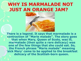 WHY IS MARMALADE NOT
JUST AN ORANGE JAM?
There is a legend. It says that marmalade is a
contraction of “Marie malade”. The story goes
that when Mary, Queen of Scots, was ill,
marmalade (then quite a rare delicacy) was
one of the few things that she could eat. So,
the French phrase “Marie malade” meaning
'sick Mary' came to be applied to the breakfast
delicacy of the Scottish-born queen.
 