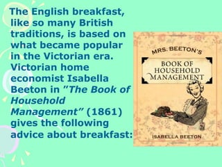 The English breakfast,
like so many British
traditions, is based on
what became popular
in the Victorian era.
Victorian home
economist Isabella
Beeton in ”The Book of
Household
Management” (1861)
gives the following
advice about breakfast:
 