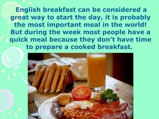 English breakfast can be considered a
great way to start the day, it is probably
the most important meal in the world!
But during the week most people have a
quick meal because they don’t have time
to prepare a cooked breakfast.
 
