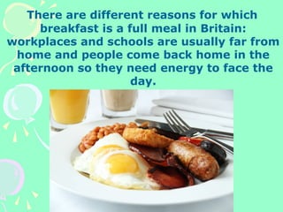 There are different reasons for which
breakfast is a full meal in Britain:
workplaces and schools are usually far from
home and people come back home in the
afternoon so they need energy to face the
day.
 