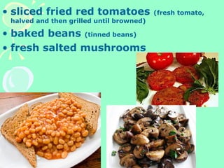 • sliced fried red tomatoes (fresh tomato,
halved and then grilled until browned)
• baked beans (tinned beans)
• fresh salted mushrooms
 