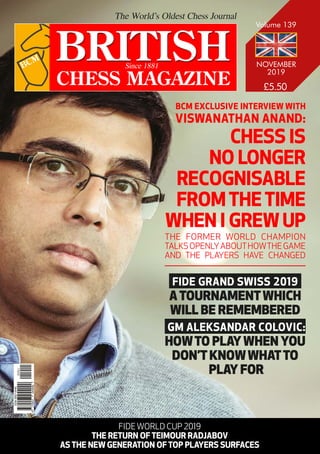 NOVEMBER
2019
Volume 139
CHESS IS
NO LONGER
RECOGNISABLE
FROMTHETIME
WHEN I GREWUP
BCM EXCLUSIVE INTERVIEW WITH
VISWANATHAN ANAND:
THE FORMER WORLD CHAMPION
TALKSOPENLYABOUTHOWTHEGAME
AND THE PLAYERS HAVE CHANGED
FIDE GRAND SWISS 2019
ATOURNAMENTWHICH
WILL BE REMEMBERED
GM ALEKSANDAR COLOVIC:
HOWTO PLAYWHEN YOU
DON’TKNOWWHATTO
PLAY FOR
FIDE WORLD CUP 2019
THE RETURN OF TEIMOUR RADJABOV
AS THE NEW GENERATION OF TOP PLAYERS SURFACES
9
770007
044000
ISSN
0007-0440
01911
 