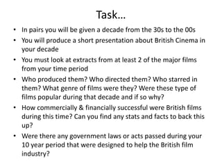 Task…
• In pairs you will be given a decade from the 30s to the 00s
• You will produce a short presentation about British Cinema in
your decade
• You must look at extracts from at least 2 of the major films
from your time period
• Who produced them? Who directed them? Who starred in
them? What genre of films were they? Were these type of
films popular during that decade and if so why?
• How commercially & financially successful were British films
during this time? Can you find any stats and facts to back this
up?
• Were there any government laws or acts passed during your
10 year period that were designed to help the British film
industry?

 