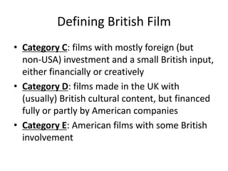 Defining British Film
• Category C: films with mostly foreign (but
non-USA) investment and a small British input,
either financially or creatively
• Category D: films made in the UK with
(usually) British cultural content, but financed
fully or partly by American companies
• Category E: American films with some British
involvement

 