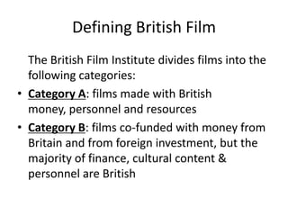 Defining British Film
  The British Film Institute divides films into the
  following categories:
• Category A: films made with British
  money, personnel and resources
• Category B: films co-funded with money from
  Britain and from foreign investment, but the
  majority of finance, cultural content &
  personnel are British
 