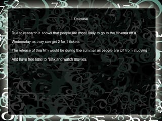 Release
Due to research it shows that people are most likely to go to the cinema on a
Wednesday as they can get 2 for 1 tickets.
The release of this film would be during the summer as people are off from studying
And have free time to relax and watch movies.
 