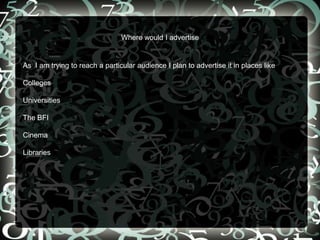 Where would I advertise
As I am trying to reach a particular audience I plan to advertise it in places like
Colleges
Universities
The BFI
Cinema
Libraries
 