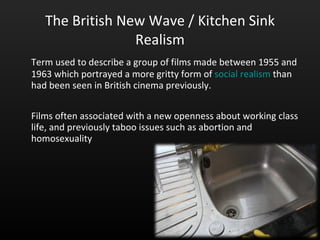 The British New Wave / Kitchen Sink Realism Term used to describe a group of films made between 1955 and 1963 which portrayed a more gritty form of  social realism  than had been seen in British cinema previously.  Films often associated with a new openness about working class life, and previously taboo issues such as abortion and homosexuality  