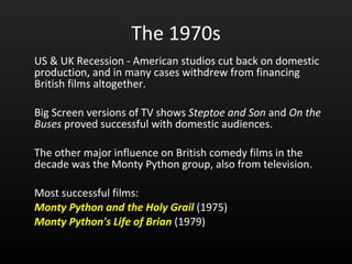 The 1970s US & UK Recession - American studios cut back on domestic production, and in many cases withdrew from financing British films altogether.  Big Screen versions of TV shows  Steptoe and Son  and  On the Buses  proved successful with domestic audiences.  The other major influence on British comedy films in the decade was the Monty Python group, also from television.  Most successful films: Monty Python and the Holy Grail   (1975)  Monty Python's Life of Brian   (1979) 