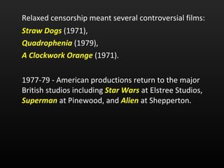 Relaxed censorship meant several controversial films: Straw Dogs   (1971),  Quadrophenia  (1979),  A Clockwork Orange   (1971). 1977-79 - American productions return to the major British studios including  Star Wars   at Elstree Studios,  Superman  at Pinewood, and  Alien  at Shepperton. 