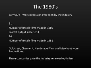 The 1980’s Early 80’s - Worst recession ever seen by the industry 31  Number of British films made in 1980 Lowest output since 1914 24 Number of British films made in 1981 Goldcrest, Channel 4, Handmade Films and Merchant Ivory Productions. These companies gave the industry renewed optimism 