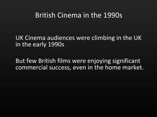 British Cinema in the 1990s UK Cinema audiences were climbing in the UK in the early 1990s  But few British films were enjoying significant commercial success, even in the home market.  