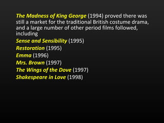 The Madness of King George   (1994) proved there was still a market for the traditional British costume drama, and a large number of other period films followed, including  Sense and Sensibility   (1995)  Restoration  (1995)  Emma   (1996)  Mrs. Brown   (1997) The Wings of the Dove   (1997) Shakespeare in Love   (1998) 