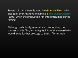 Several of these were funded by  Miramax Films , who also took over Anthony Minghella's  The English Patient   (1996) when the production ran into difficulties during filming. Although technically an American production, the success of this film, including its 9 Academy Award wins would bring further prestige to British film-makers.  