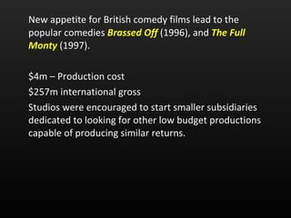 New appetite for British comedy films lead to the popular comedies  Brassed Off   (1996), and  The Full Monty   (1997).  $4m – Production cost $257m international gross Studios were encouraged to start smaller subsidiaries dedicated to looking for other low budget productions capable of producing similar returns.  