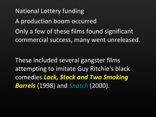 National Lottery funding  A production boom occurred  Only a few of these films found significant commercial success, many went unreleased.  These included several gangster films attempting to imitate Guy Ritchie's black comedies  Lock, Stock and Two Smoking Barrels  (1998) and  Snatch  (2000).  