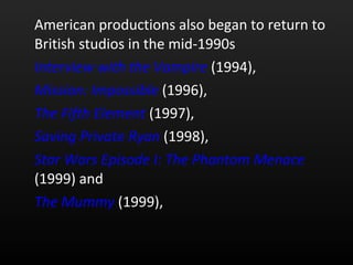American productions also began to return to British studios in the mid-1990s Interview with the Vampire  (1994),  Mission: Impossible  (1996),  The Fifth Element  (1997),  Saving Private Ryan  (1998),  Star Wars Episode I: The Phantom Menace  (1999) and  The Mummy  (1999),  