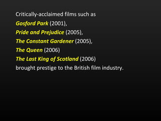 Critically-acclaimed films such as  Gosford Park   (2001),  Pride and Prejudice   (2005),  The Constant Gardener   (2005),  The Queen   (2006) The Last King of Scotland   (2006)  brought prestige to the British film industry.  