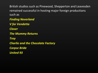 British studios such as Pinewood, Shepperton and Leavesden remained successful in hosting major foreign productions such as  Finding Neverland   V for Vendetta   Closer   The Mummy Returns   Troy   Charlie and the Chocolate Factory   Corpse Bride   United 93   