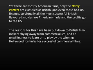 Yet these are mostly American films, only the  Harry Potters  are classified as British, and even these had US finance, so virtually all the most successful British-flavoured movies are American-made and the profits go to the US.  The reasons for this have been put down to British film-makers shying away from commercialism, and an unwillingness to learn or to play by the winning Hollywood formulas for successful commercial films. 