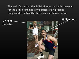 The basic fact is that the British cinema market is too small for the British film industry to successfully produce Hollywood-style blockbusters over a sustained period UK Film Industry Hollywood 
