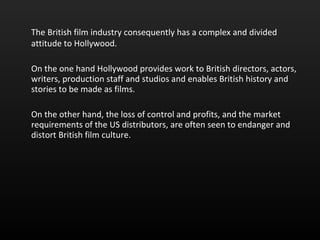 The British film industry consequently has a complex and divided attitude to Hollywood.  On the one hand Hollywood provides work to British directors, actors, writers, production staff and studios and enables British history and stories to be made as films. On the other hand, the loss of control and profits, and the market requirements of the US distributors, are often seen to endanger and distort British film culture.  