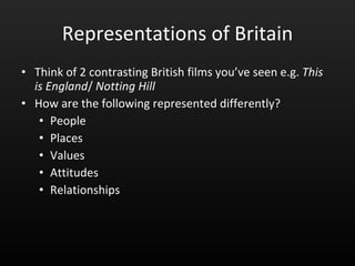 Representations of Britain Think of 2 contrasting British films you’ve seen e.g.  This is England /  Notting Hill How are the following represented differently? People Places Values Attitudes Relationships 