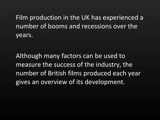 Film production in the UK has experienced a number of booms and recessions over the years.  Although many factors can be used to measure the success of the industry, the number of British films produced each year gives an overview of its development.  
