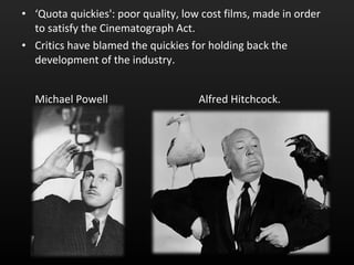 ‘ Quota quickies': poor quality, low cost films, made in order to satisfy the Cinematograph Act.  Critics have blamed the quickies for holding back the development of the industry.  Michael Powell  Alfred Hitchcock.   