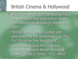 British Cinema & Hollywood British film production companies have co-production and distribution deals with Hollywood studios (ie Working title) “ British” films can be funded and distributed by US companies – ie  The Full Monty  by Fox Searchlight. Hollywood studios film in British locations and with British technical crews. (ie  Harry Potter, Troy, Alfie ) 