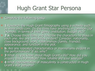 Hugh Grant Star Persona Complete the following tasks: 1  Research the Hugh Grant filmography using a website such as www.imdb.com. Do the films have anything in common (for example, in terms of their genre, institution, budget etc)? 2 a.  Choose three films and describe the characters he plays in each one. Are any similarities evident? Consider: nationality, class background, work, relationships (family, friends), appearance, and function in the plot. b.  Are any repeated characteristics or mannerisms evident in the performances? If so, why? 3  What do you know about Hugh Grant’s life? How did you acquire this information? How reliable are your sources? 4  What representation of masculinity is constructed in Hugh Grant’s star persona? 