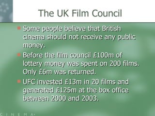 The UK Film Council Some people believe that British cinema should not receive any public money.  Before the film council £100m of lottery money was spent on 200 films. Only £6m was returned. UFC invested £13m in 20 films and generated £125m at the box office between 2000 and 2003.  