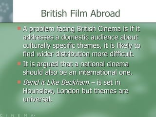 British Film Abroad A problem facing British Cinema is if it addresses a domestic audience about culturally specific themes, it is likely to find wider distribution more difficult. It is argued that a national cinema should also be an international one.  Bend it Like Beckham –  is set in Hounslow, London but themes are universal.  