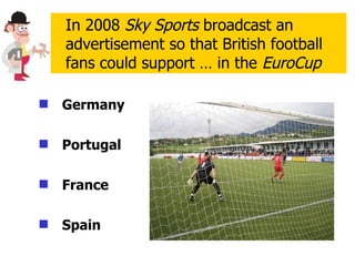 Germany   Portugal France Spain In 2008  Sky Sports  broadcast an advertisement so that British football fans could support … in the  EuroCup 