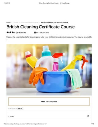 11/6/2018 British Cleaning Certificate Course - St. Pauls College
https://www.stpaulscollege.co.uk/course/british-cleaning-certificate-course/ 1/12
HOME / COURSE / PERSONAL DEVELOPMENT / BRITISH CLEANING CERTIFICATE COURSE
British Cleaning Certi cate Course
( 1 REVIEWS )  657 STUDENTS
Master the essential skills for cleaning and take your skill to the next with the course. The course is suitable
…

£25.00£309.00
1 YEAR
TAKE THIS COURSE
 