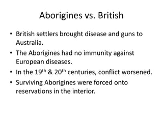 Aborigines vs. BritishBritish settlers brought disease and guns to Australia.The Aborigines had no immunity against European diseases.In the 19th & 20th centuries, conflict worsened.Surviving Aborigines were forced onto reservations in the interior.