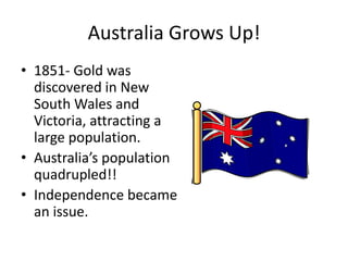 Australia Grows Up! 1851- Gold was discovered in New South Wales and Victoria, attracting a large population.Australia’s population quadrupled!!Independence became an issue.