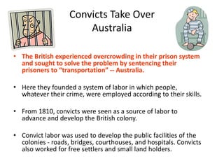 Convicts Take Over AustraliaThe British experienced overcrowding in their prison system and sought to solve the problem by sentencing their prisoners to “transportation” -- Australia.  Here they founded a system of labor in which people, whatever their crime, were employed according to their skills. From 1810, convicts were seen as a source of labor to advance and develop the British colony. Convict labor was used to develop the public facilities of the colonies - roads, bridges, courthouses, and hospitals. Convicts also worked for free settlers and small land holders. 