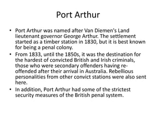 Port ArthurPort Arthur was named after Van Diemen's Land lieutenant governor George Arthur. The settlement started as a timber station in 1830, but it is best known for being a penal colony.From 1833, until the 1850s, it was the destination for the hardest of convicted British and Irish criminals, those who were secondary offenders having re-offended after their arrival in Australia. Rebellious personalities from other convict stations were also sent here.In addition, Port Arthur had some of the strictest security measures of the British penal system.