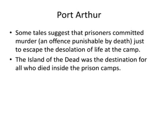 Port ArthurSome tales suggest that prisoners committed murder (an offence punishable by death) just to escape the desolation of life at the camp.The Island of the Dead was the destination for all who died inside the prison camps.