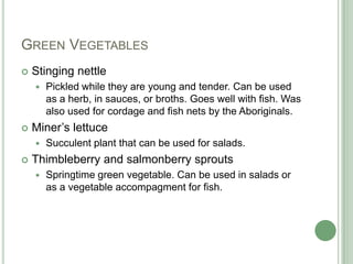Green VegetablesStinging nettlePickled while they are young and tender. Can be used as a herb, in sauces, or broths. Goes well with fish. Was also used for cordage and fish nets by the Aboriginals.Miner’s lettuceSucculent plant that can be used for salads. Thimbleberry and salmonberry sproutsSpringtime green vegetable. Can be used in salads or as a vegetable accompagment for fish.