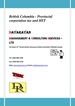 British Columbia - Provincial
corporation tax and HST


Dayarayan
Management & Consulting Services –
LTD
112 West.12th.Street.North Vancouver British Columbia V7M1N3 Canada




Tel: 1604-986-3704

Fax: 1604-960-1216

Web: www.dayarayan.ca Email: info@dayarayan.com
 