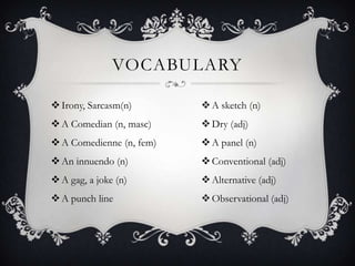 VOCABULARY

 Irony, Sarcasm(n)        A sketch (n)
 A Comedian (n, masc)     Dry (adj)
 A Comedienne (n, fem)    A panel (n)
 An innuendo (n)          Conventional (adj)
 A gag, a joke (n)        Alternative (adj)
 A punch line             Observational (adj)
 